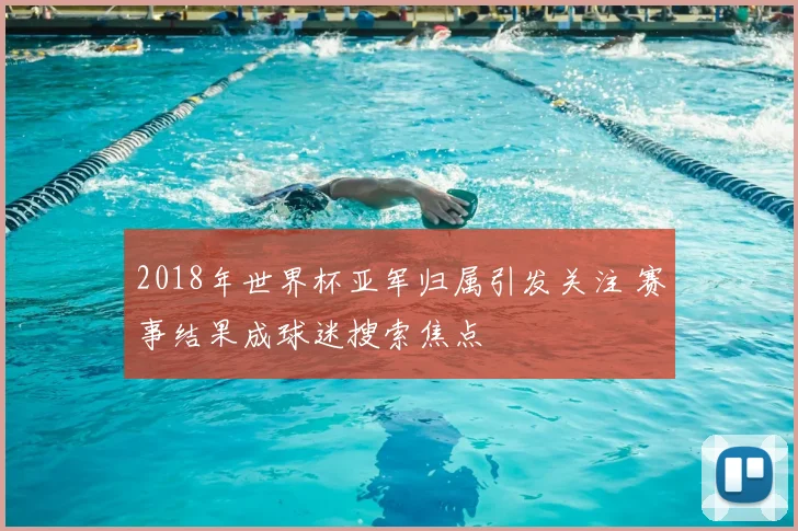 2018年世界杯亚军归属引发关注 赛事结果成球迷搜索焦点