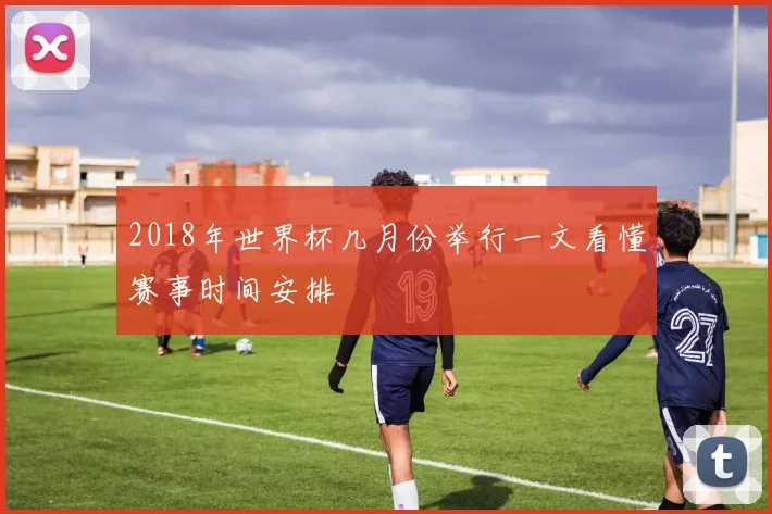 2018年世界杯几月份举行一文看懂赛事时间安排