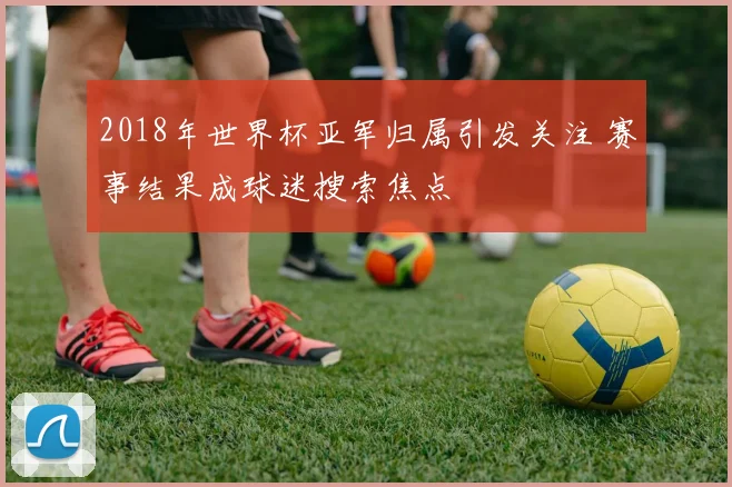 2018年世界杯亚军归属引发关注 赛事结果成球迷搜索焦点