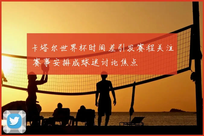 卡塔尔世界杯时间差引发赛程关注 赛事安排成球迷讨论焦点