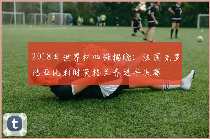2018年世界杯四强揭晓：法国克罗地亚比利时英格兰齐进半决赛