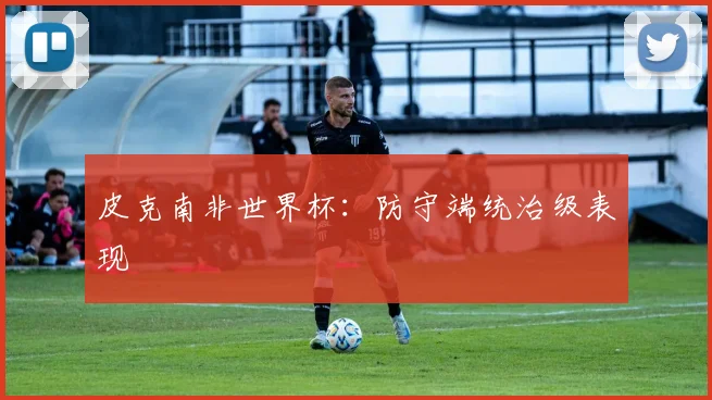 皮克南非世界杯：防守端统治级表现