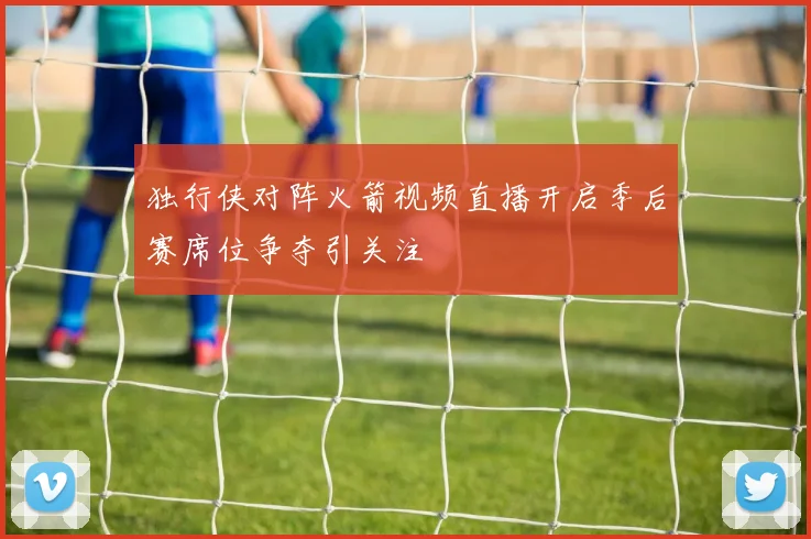 独行侠对阵火箭视频直播开启季后赛席位争夺引关注