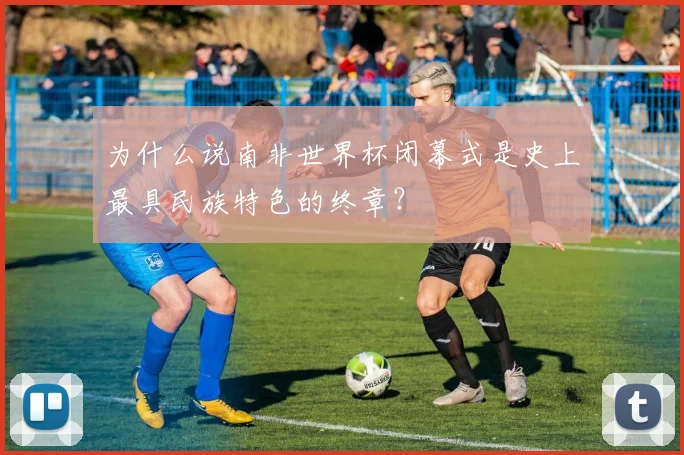 为什么说南非世界杯闭幕式是史上最具民族特色的终章？