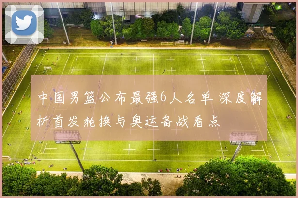 中国男篮公布最强6人名单 深度解析首发轮换与奥运备战看点