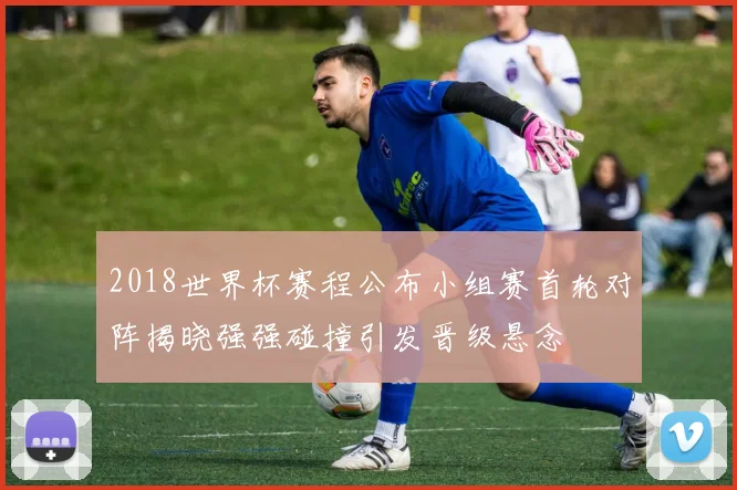 2018世界杯赛程公布小组赛首轮对阵揭晓强强碰撞引发晋级悬念