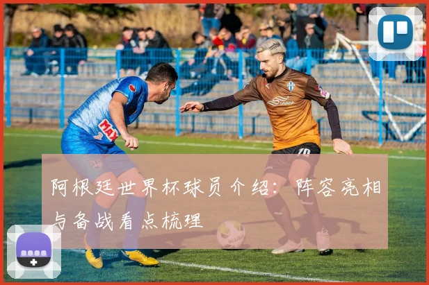 阿根廷世界杯球员介绍：阵容亮相与备战看点梳理