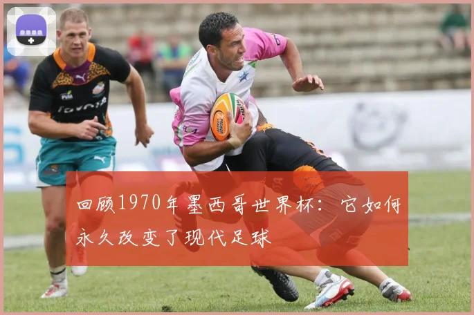 回顾1970年墨西哥世界杯：它如何永久改变了现代足球
