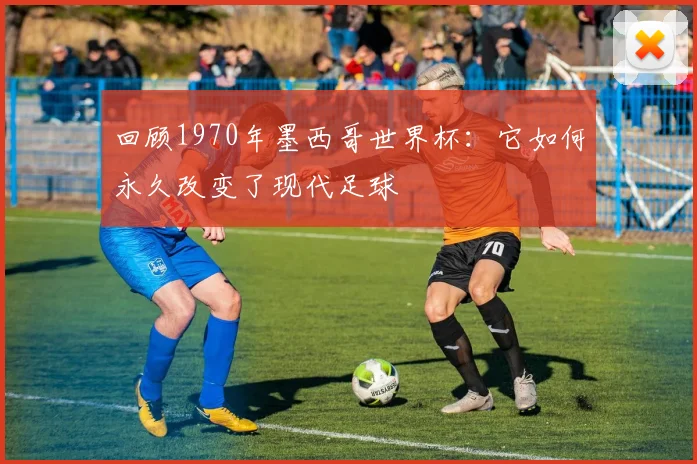 回顾1970年墨西哥世界杯:它如何永久改变了现代足球