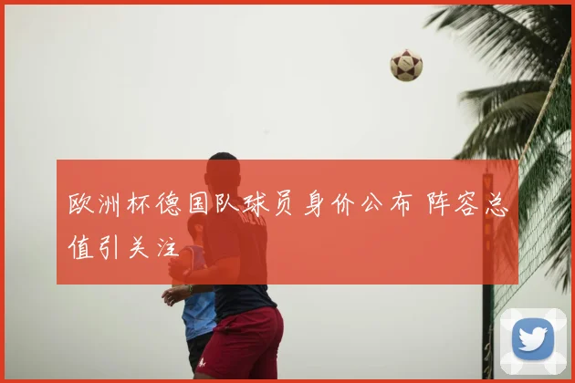 欧洲杯德国队球员身价公布 阵容总值引关注