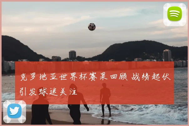克罗地亚世界杯赛果回顾 战绩起伏引发球迷关注
