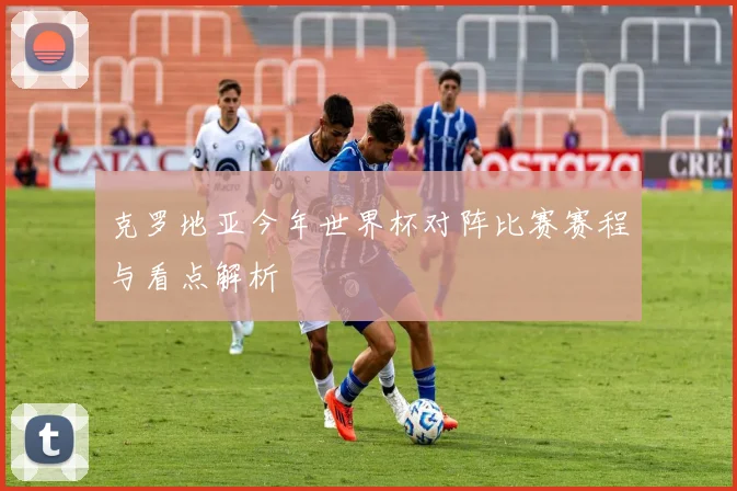 克罗地亚今年世界杯对阵比赛赛程与看点解析